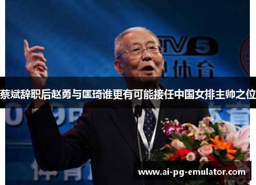 蔡斌辞职后赵勇与匡琦谁更有可能接任中国女排主帅之位