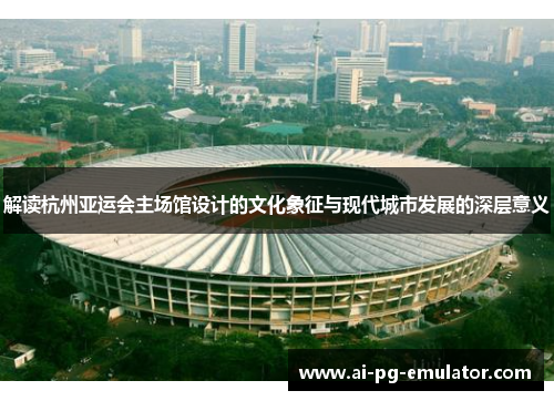 解读杭州亚运会主场馆设计的文化象征与现代城市发展的深层意义 解读杭州亚运会主场馆设计的文化象征与现代城市发展的深层意义
