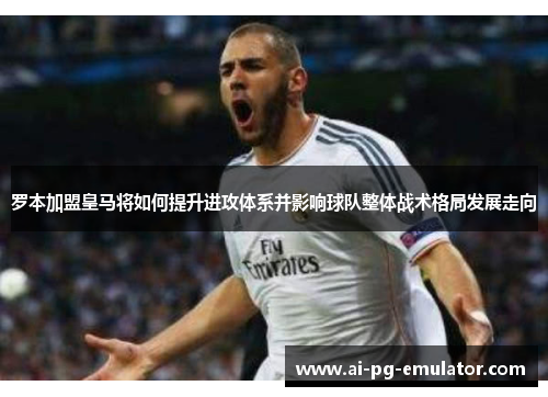 罗本加盟皇马将如何提升进攻体系并影响球队整体战术格局发展走向 罗本加盟皇马将如何提升进攻体系并影响球队整体战术格局发展走向