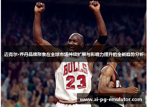迈克尔·乔丹品牌形象在全球市场持续扩展与影响力提升的全新趋势分析 迈克尔·乔丹品牌形象在全球市场持续扩展与影响力提升的全新趋势分析