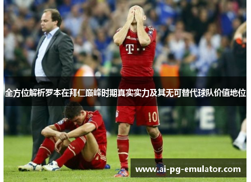 全方位解析罗本在拜仁巅峰时期真实实力及其无可替代球队价值地位