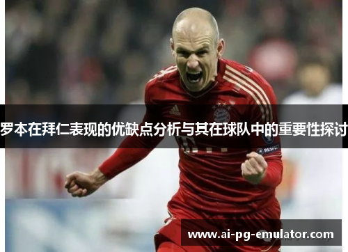 罗本在拜仁表现的优缺点分析与其在球队中的重要性探讨