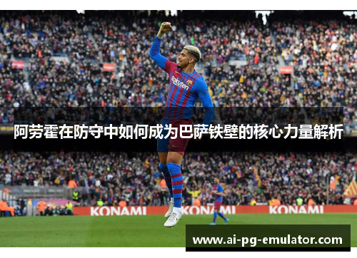 阿劳霍在防守中如何成为巴萨铁壁的核心力量解析