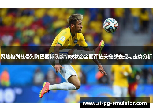 聚焦格列兹曼对阵巴西球队欧协联状态全面评估关键战表现与走势分析