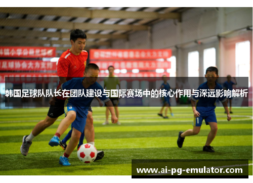 韩国足球队队长在团队建设与国际赛场中的核心作用与深远影响解析 韩国足球队队长在团队建设与国际赛场中的核心作用与深远影响解析