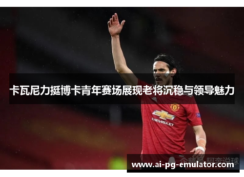 卡瓦尼力挺博卡青年赛场展现老将沉稳与领导魅力 卡瓦尼力挺博卡青年赛场展现老将沉稳与领导魅力